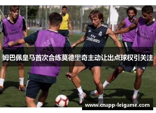 姆巴佩皇马首次合练莫德里奇主动让出点球权引关注